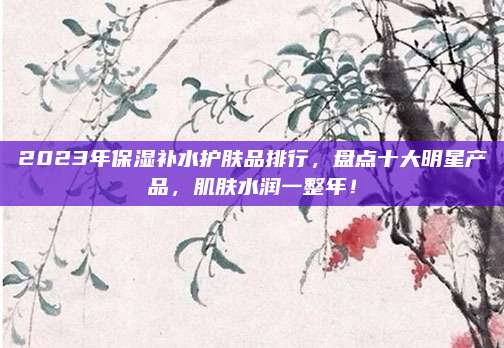2023年保湿补水护肤品排行，盘点十大明星产品，肌肤水润一整年！