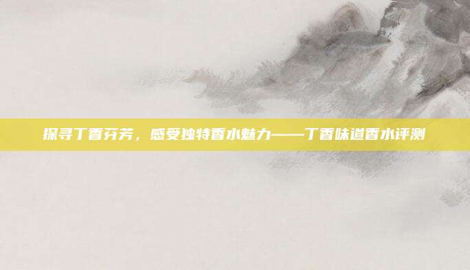 探寻丁香芬芳，感受独特香水魅力——丁香味道香水评测
