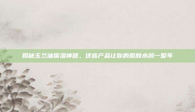 揭秘玉兰油保湿神器，这些产品让你的肌肤水润一整年