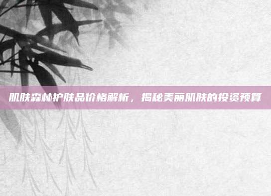 肌肤森林护肤品价格解析，揭秘美丽肌肤的投资预算