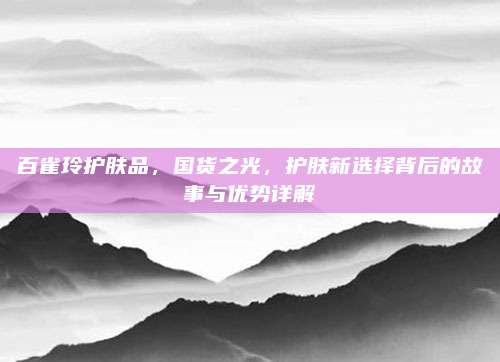 百雀玲护肤品，国货之光，护肤新选择背后的故事与优势详解