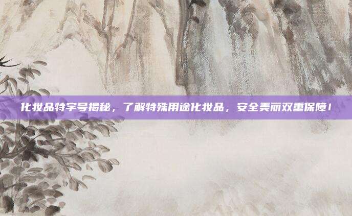 化妆品特字号揭秘，了解特殊用途化妆品，安全美丽双重保障！