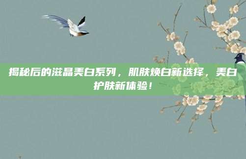揭秘后的滋晶美白系列，肌肤焕白新选择，美白护肤新体验！