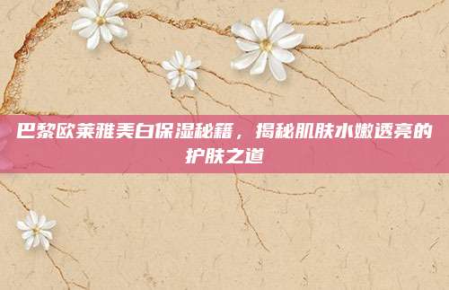 巴黎欧莱雅美白保湿秘籍，揭秘肌肤水嫩透亮的护肤之道