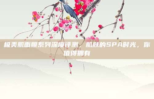 极美肌面膜系列深度评测，肌肤的SPA时光，你值得拥有