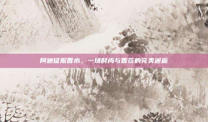 阿迪征服香水，一场时尚与香氛的完美邂逅