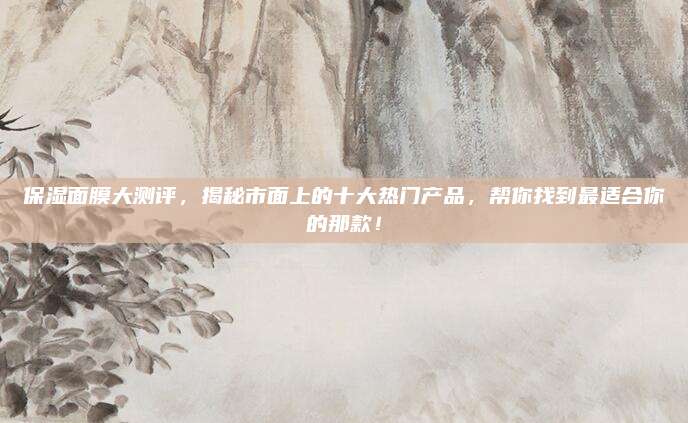 保湿面膜大测评，揭秘市面上的十大热门产品，帮你找到最适合你的那款！