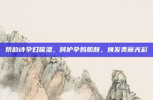 娇韵诗孕妇保湿，呵护孕妈肌肤，焕发美丽光彩