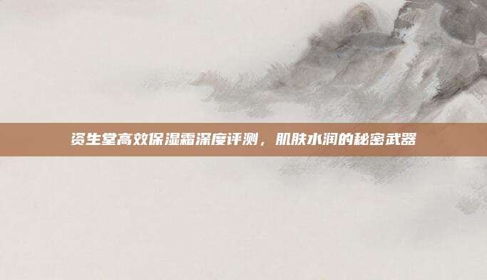 资生堂高效保湿霜深度评测，肌肤水润的秘密武器