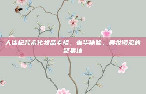 大连纪梵希化妆品专柜，奢华体验，美妆潮流的聚集地