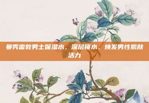 曼秀雷敦男士保湿水，深层锁水，焕发男性肌肤活力