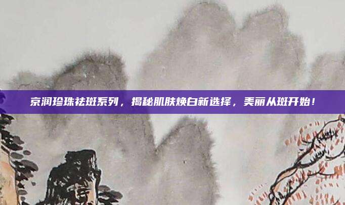 京润珍珠祛斑系列，揭秘肌肤焕白新选择，美丽从斑开始！