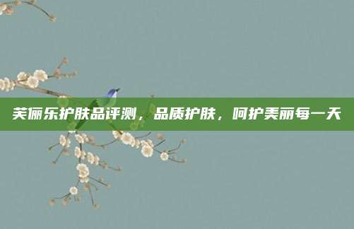 芙俪乐护肤品评测，品质护肤，呵护美丽每一天