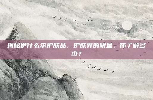揭秘伊什么尔护肤品,护肤界的明星,你了解多少?