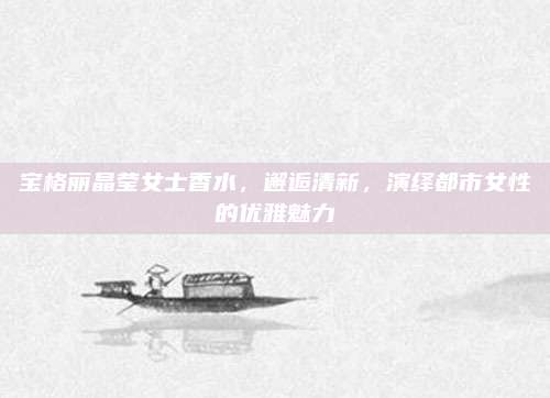 宝格丽晶莹女士香水，邂逅清新，演绎都市女性的优雅魅力