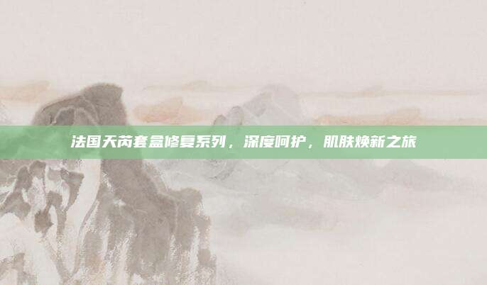 法国天芮套盒修复系列，深度呵护，肌肤焕新之旅