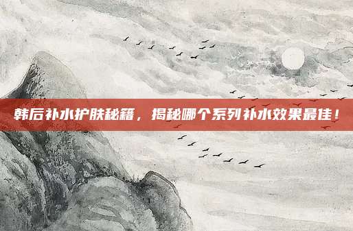 韩后补水护肤秘籍，揭秘哪个系列补水效果最佳！