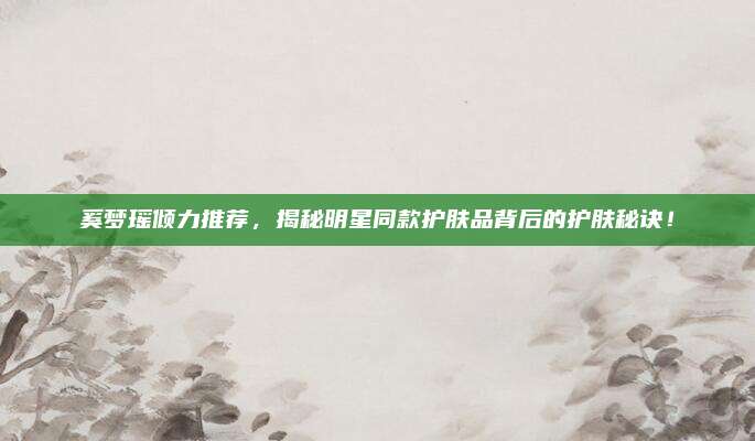 奚梦瑶倾力推荐，揭秘明星同款护肤品背后的护肤秘诀！