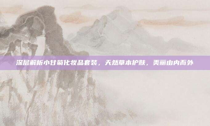 深层解析小甘菊化妆品套装，天然草本护肤，美丽由内而外
