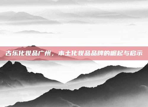 古乐化妆品广州，本土化妆品品牌的崛起与启示
