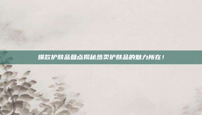 爆款护肤品盘点揭秘热卖护肤品的魅力所在！