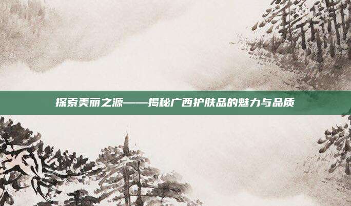 探索美丽之源——揭秘广西护肤品的魅力与品质