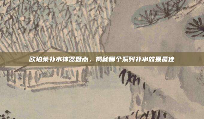 欧珀莱补水神器盘点，揭秘哪个系列补水效果最佳