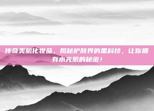 传奇美肌化妆品，揭秘护肤界的黑科技，让你拥有水光肌的秘密！