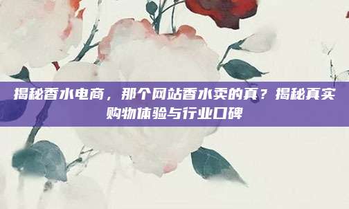 揭秘香水电商，那个网站香水卖的真？揭秘真实购物体验与行业口碑