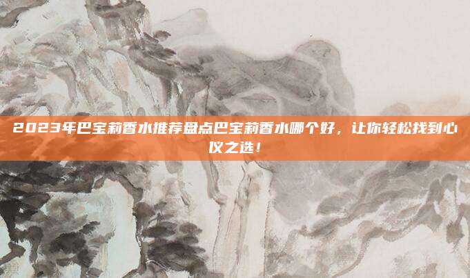 2023年巴宝莉香水推荐盘点巴宝莉香水哪个好，让你轻松找到心仪之选！