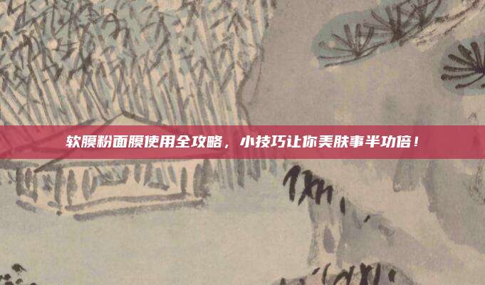 软膜粉面膜使用全攻略，小技巧让你美肤事半功倍！
