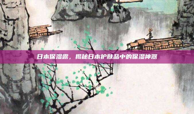 日本保湿露，揭秘日本护肤品中的保湿神器
