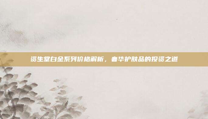 资生堂白金系列价格解析，奢华护肤品的投资之道