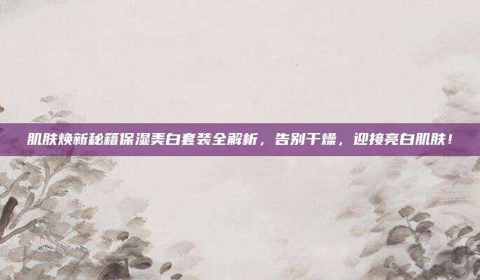 肌肤焕新秘籍保湿美白套装全解析，告别干燥，迎接亮白肌肤！