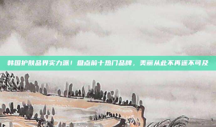 韩国护肤品界实力派！盘点前十热门品牌，美丽从此不再遥不可及
