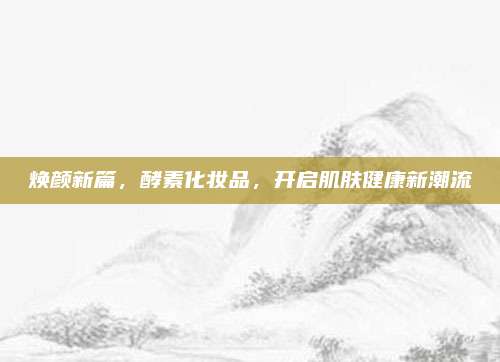 焕颜新篇，酵素化妆品，开启肌肤健康新潮流