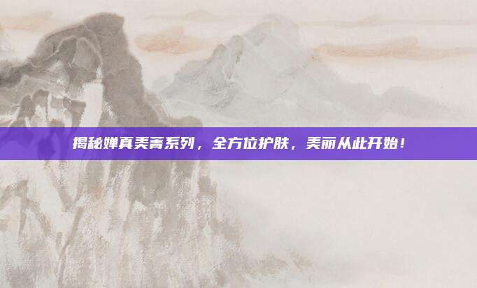 揭秘婵真美菁系列，全方位护肤，美丽从此开始！
