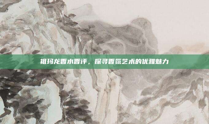 祖玛龙香水香评，探寻香氛艺术的优雅魅力
