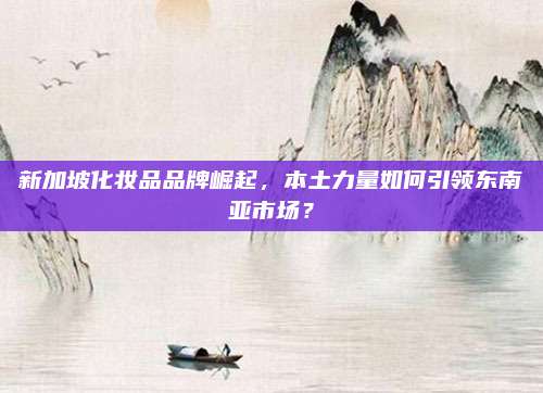 新加坡化妆品品牌崛起，本土力量如何引领东南亚市场？