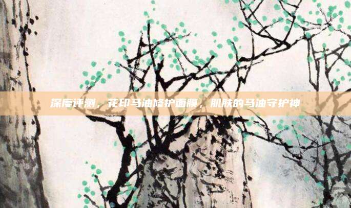 深度评测，花印马油修护面膜，肌肤的马油守护神