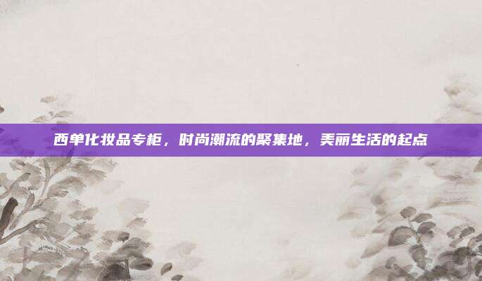 西单化妆品专柜，时尚潮流的聚集地，美丽生活的起点