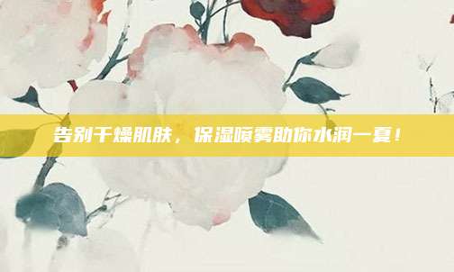 告别干燥肌肤，保湿喷雾助你水润一夏！