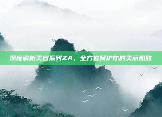 深度解析美容系列ZA，全方位呵护你的美丽肌肤