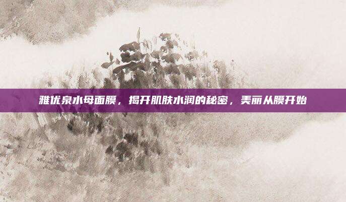 雅优泉水母面膜,揭开肌肤水润的秘密,美丽从膜开始