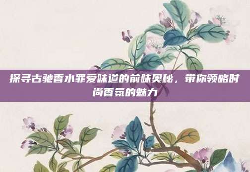 探寻古驰香水罪爱味道的前味奥秘，带你领略时尚香氛的魅力