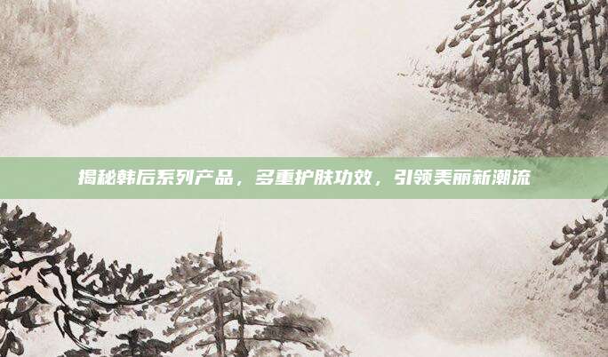 揭秘韩后系列产品，多重护肤功效，引领美丽新潮流