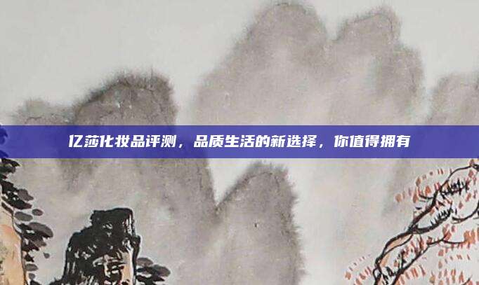 亿莎化妆品评测，品质生活的新选择，你值得拥有