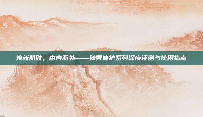 焕新肌肤，由内而外——臻秀修护系列深度评测与使用指南
