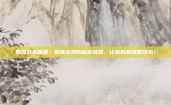 韩国补水面膜，肌肤水润的秘密武器，让你的肌肤喝饱水！