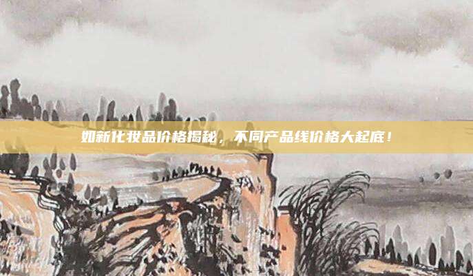 如新化妆品价格揭秘，不同产品线价格大起底！